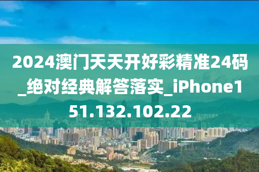 2024澳门天天开好彩精准24码_绝对经典解答落实_iPhone151.132.102.22