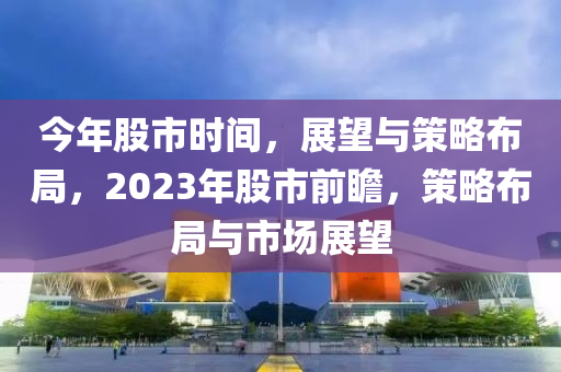 今年股市时间，展望与策略布局，2023年股市前瞻，策略布局与市场展望