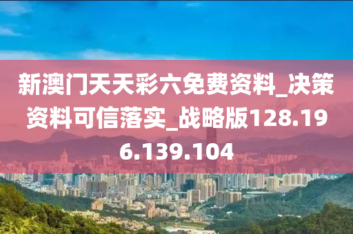 新澳门天天彩六免费资料_决策资料可信落实_战略版128.196.139.104