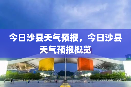 今日沙县天气预报，今日沙县天气预报概览