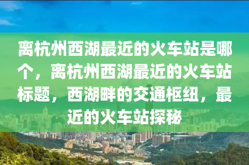 离杭州西湖最近的火车站是哪个，离杭州西湖最近的火车站标题，西湖畔的交通枢纽，最近的火车站探秘