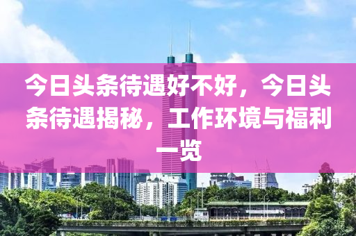 今日头条待遇好不好，今日头条待遇揭秘，工作环境与福利一览