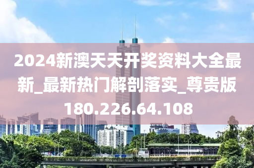 2024新澳天天开奖资料大全最新_最新热门解剖落实_尊贵版180.226.64.108