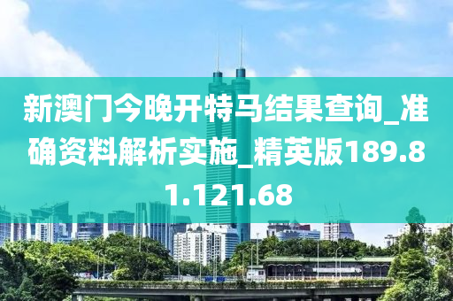 新澳门今晚开特马结果查询_准确资料解析实施_精英版189.81.121.68