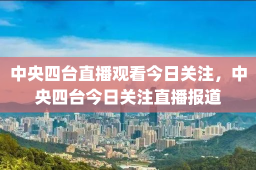 中央四台直播观看今日关注，中央四台今日关注直播报道