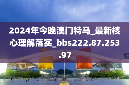 2024年今晚澳门特马_最新核心理解落实_bbs222.87.253.97