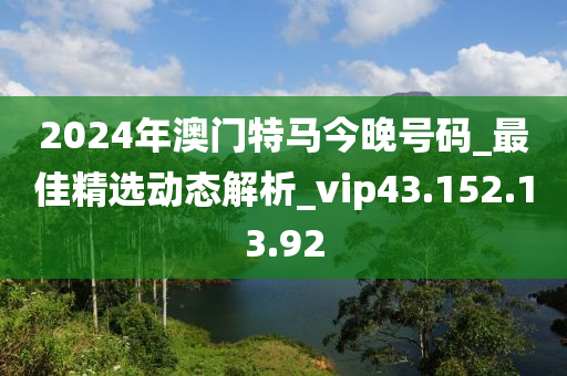 2024年澳门特马今晚号码_最佳精选动态解析_vip43.152.13.92