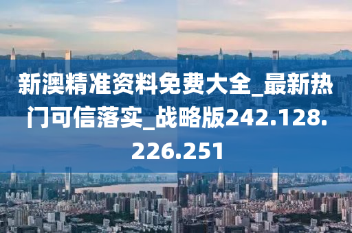 新澳精准资料免费大全_最新热门可信落实_战略版242.128.226.251