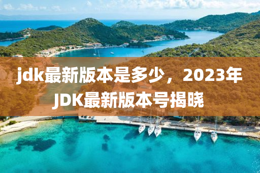 jdk最新版本是多少，2023年JDK最新版本号揭晓