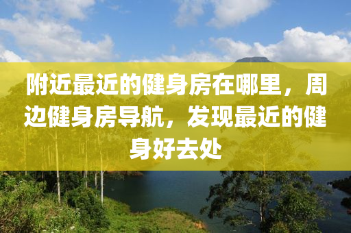 附近最近的健身房在哪里，周边健身房导航，发现最近的健身好去处