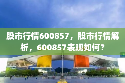 股市行情600857，股市行情解析，600857表现如何？