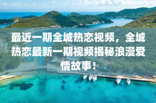 最近一期全城热恋视频，全城热恋最新一期视频揭秘浪漫爱情故事！