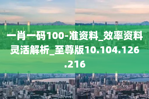 一肖一码100-准资料_效率资料灵活解析_至尊版10.104.126.216