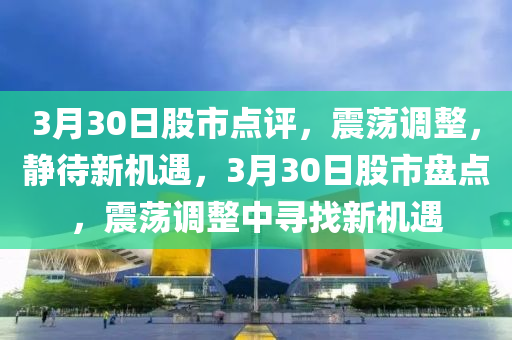 3月30日股市点评，震荡调整，静待新机遇，3月30日股市盘点，震荡调整中寻找新机遇