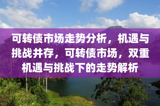 可转债市场走势分析，机遇与挑战并存，可转债市场，双重机遇与挑战下的走势解析