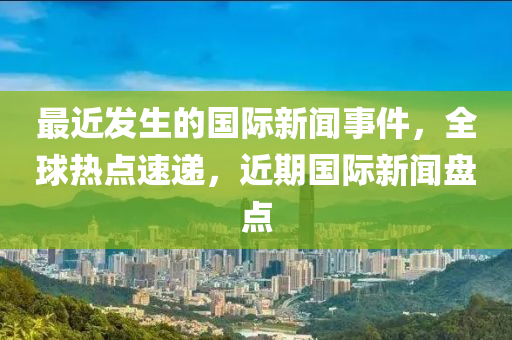 最近发生的国际新闻事件，全球热点速递，近期国际新闻盘点