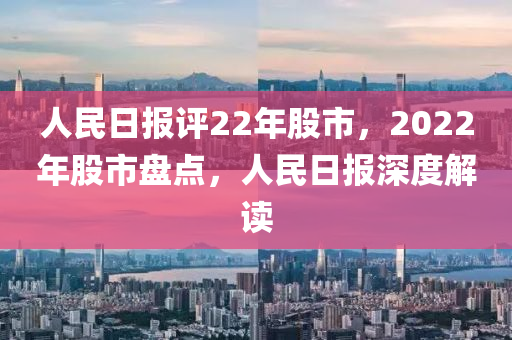 人民日报评22年股市，2022年股市盘点，人民日报深度解读