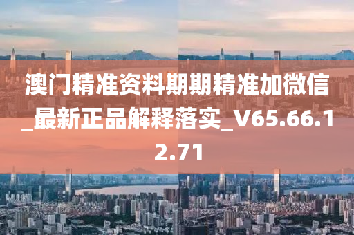 澳门精准资料期期精准加微信_最新正品解释落实_V65.66.12.71