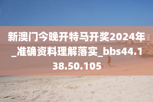 新澳门今晚开特马开奖2024年_准确资料理解落实_bbs44.138.50.105