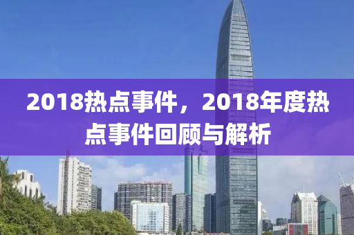 2018热点事件，2018年度热点事件回顾与解析