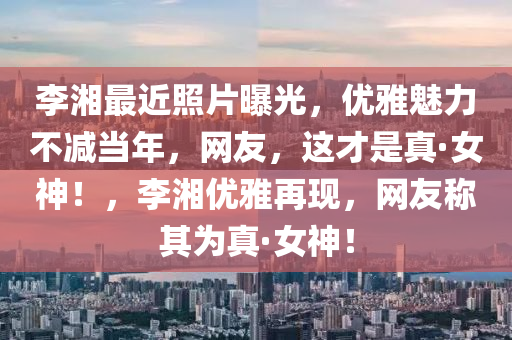 李湘最近照片曝光，优雅魅力不减当年，网友，这才是真·女神！，李湘优雅再现，网友称其为真·女神！