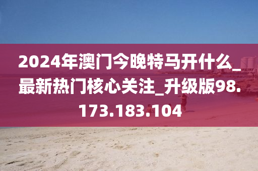 2024年澳门今晚特马开什么_最新热门核心关注_升级版98.173.183.104