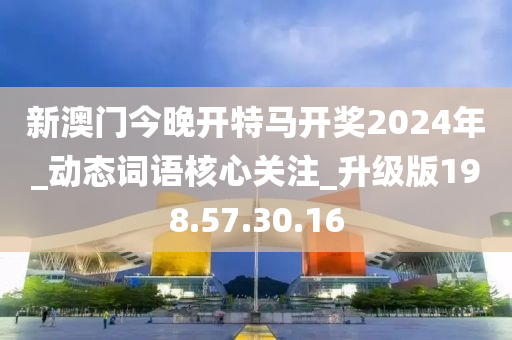 新澳门今晚开特马开奖2024年_动态词语核心关注_升级版198.57.30.16