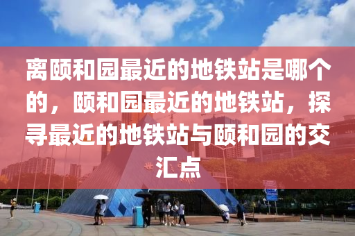 离颐和园最近的地铁站是哪个的，颐和园最近的地铁站，探寻最近的地铁站与颐和园的交汇点