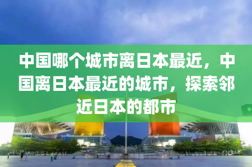 中国哪个城市离日本最近，中国离日本最近的城市，探索邻近日本的都市