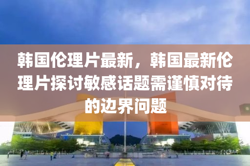 韩国伦理片最新，韩国最新伦理片探讨敏感话题需谨慎对待的边界问题