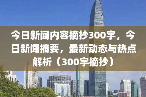 今日新闻内容摘抄300字，今日新闻摘要，最新动态与热点解析（300字摘抄）