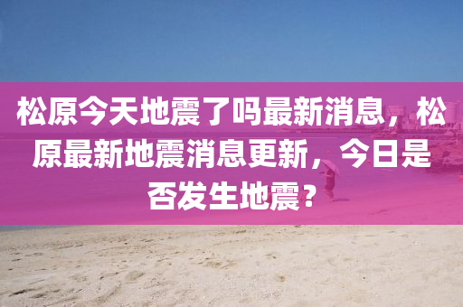 松原今天地震了吗最新消息，松原最新地震消息更新，今日是否发生地震？