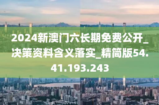 2024新澳门六长期免费公开_决策资料含义落实_精简版54.41.193.243