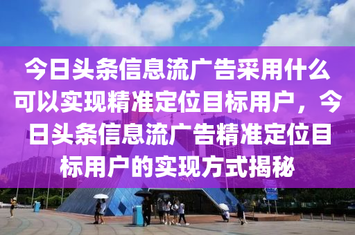 今日头条信息流广告采用什么可以实现精准定位目标用户，今日头条信息流广告精准定位目标用户的实现方式揭秘