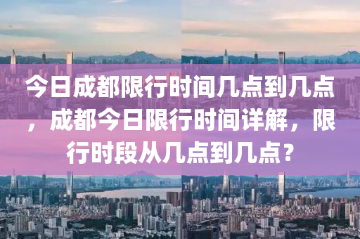 今日成都限行时间几点到几点，成都今日限行时间详解，限行时段从几点到几点？