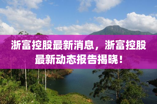 浙富控股最新消息，浙富控股最新动态报告揭晓！