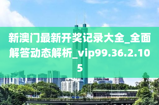 新澳门最新开奖记录大全_全面解答动态解析_vip99.36.2.105