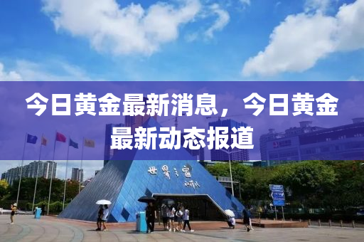 今日黄金最新消息，今日黄金最新动态报道