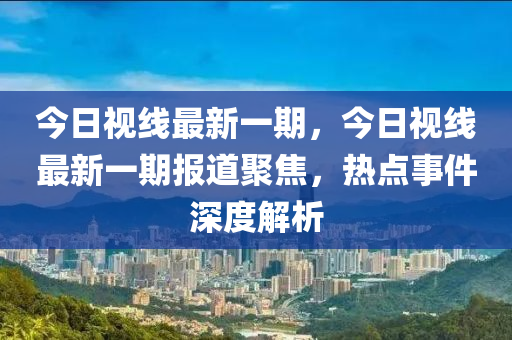 今日视线最新一期，今日视线最新一期报道聚焦，热点事件深度解析