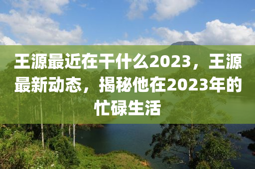 王源最近在干什么2023，王源最新动态，揭秘他在2023年的忙碌生活