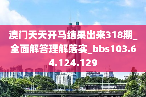 澳门天天开马结果出来318期_全面解答理解落实_bbs103.64.124.129