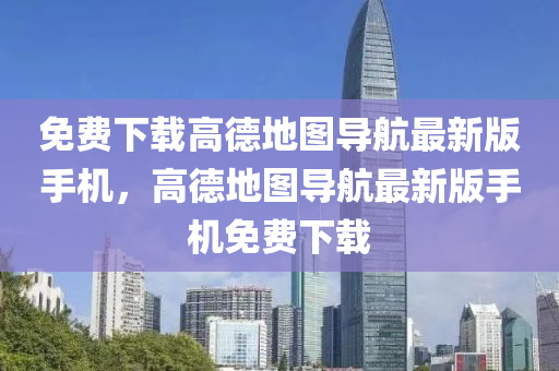 免费下载高德地图导航最新版手机，高德地图导航最新版手机免费下载