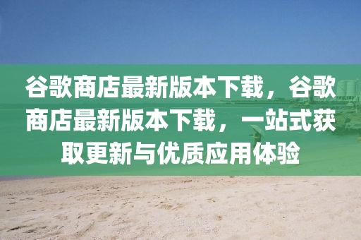 谷歌商店最新版本下载，谷歌商店最新版本下载，一站式获取更新与优质应用体验