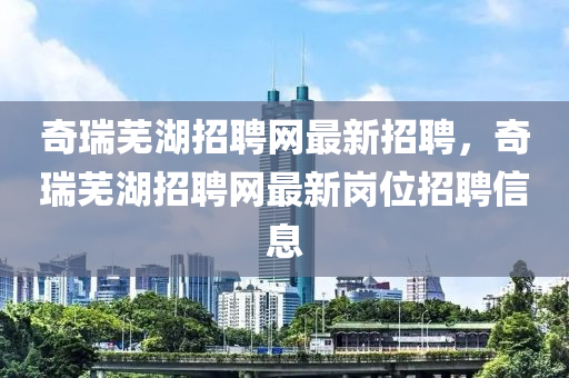 奇瑞芜湖招聘网最新招聘，奇瑞芜湖招聘网最新岗位招聘信息