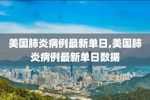 美国肺炎病例最新单日,美国肺炎病例最新单日数据