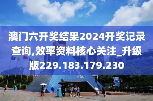 澳门六开奖结果2024开奖记录查询,效率资料核心关注_升级版229.183.179.230