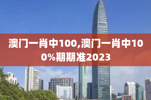 澳门一肖中100,澳门一肖中100%期期准2023