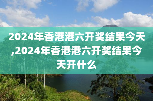 2024年香港港六开奖结果今天,2024年香港港六开奖结果今天开什么