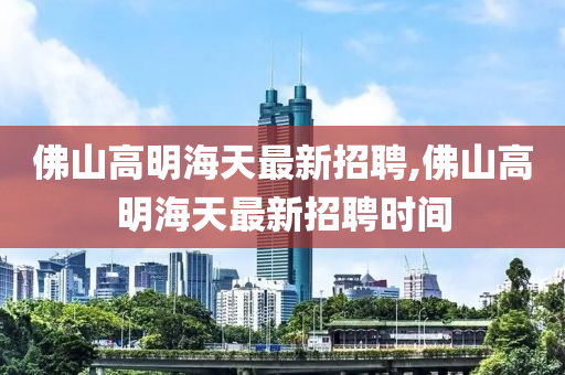 佛山高明海天最新招聘,佛山高明海天最新招聘时间