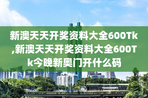 新澳天天开奖资料大全600Tk,新澳天天开奖资料大全600Tk今晚新奥门开什么码